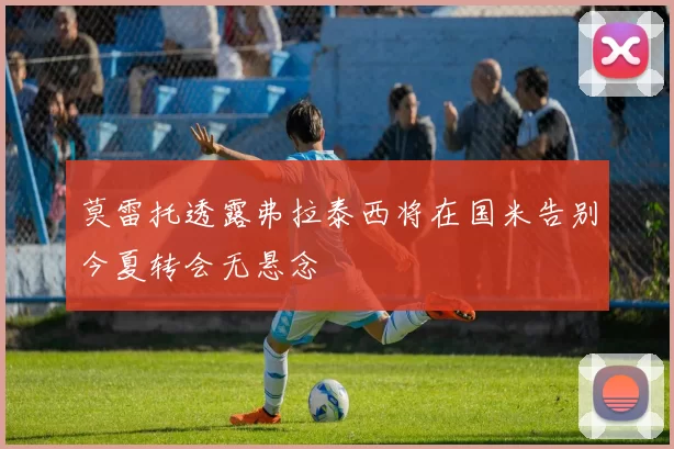 莫雷托透露弗拉泰西将在国米告别今夏转会无悬念