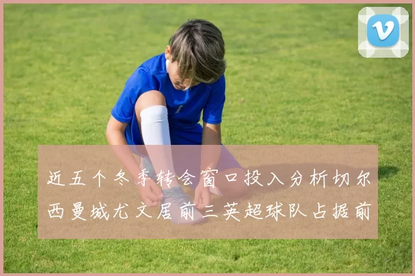 近五个冬季转会窗口投入分析切尔西曼城尤文居前三英超球队占据前十五名中的七席