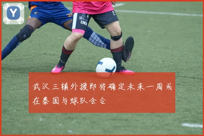 武汉三镇外援即将确定未来一周或在泰国与球队会合