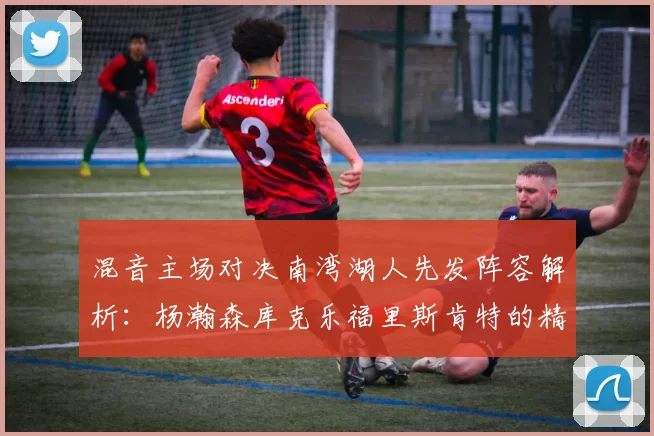 混音主场对决南湾湖人先发阵容解析：杨瀚森库克乐福里斯肯特的精彩表现