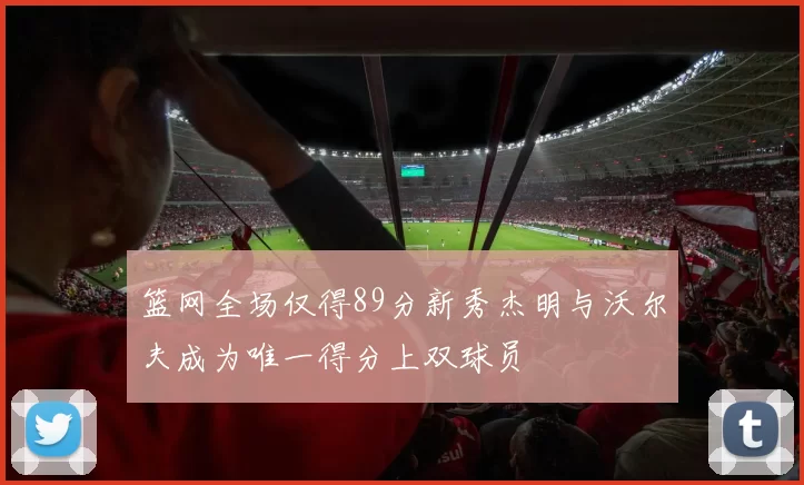 篮网全场仅得89分新秀杰明与沃尔夫成为唯一得分上双球员