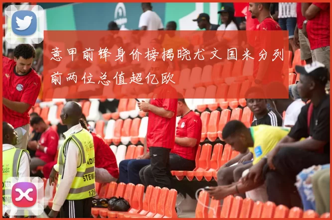 意甲前锋身价榜揭晓尤文国米分列前两位总值超亿欧