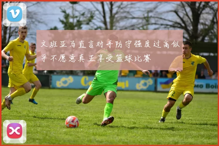 文班亚马直言对手防守强度过高似乎不愿意真正享受篮球比赛